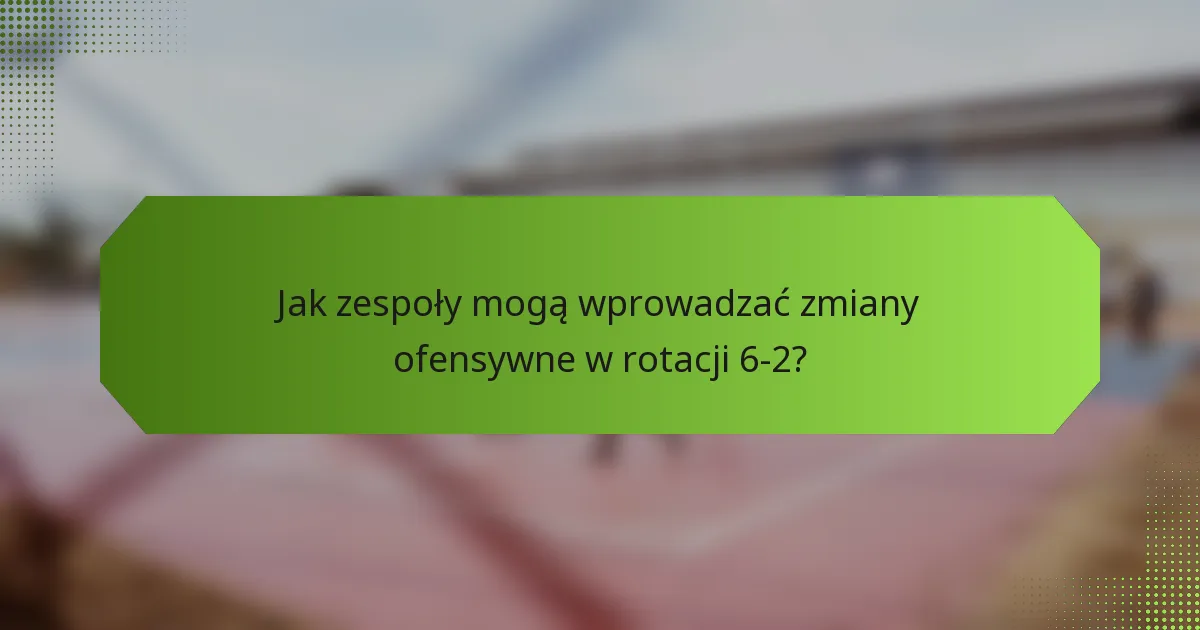 Jak zespoły mogą wprowadzać zmiany ofensywne w rotacji 6-2?