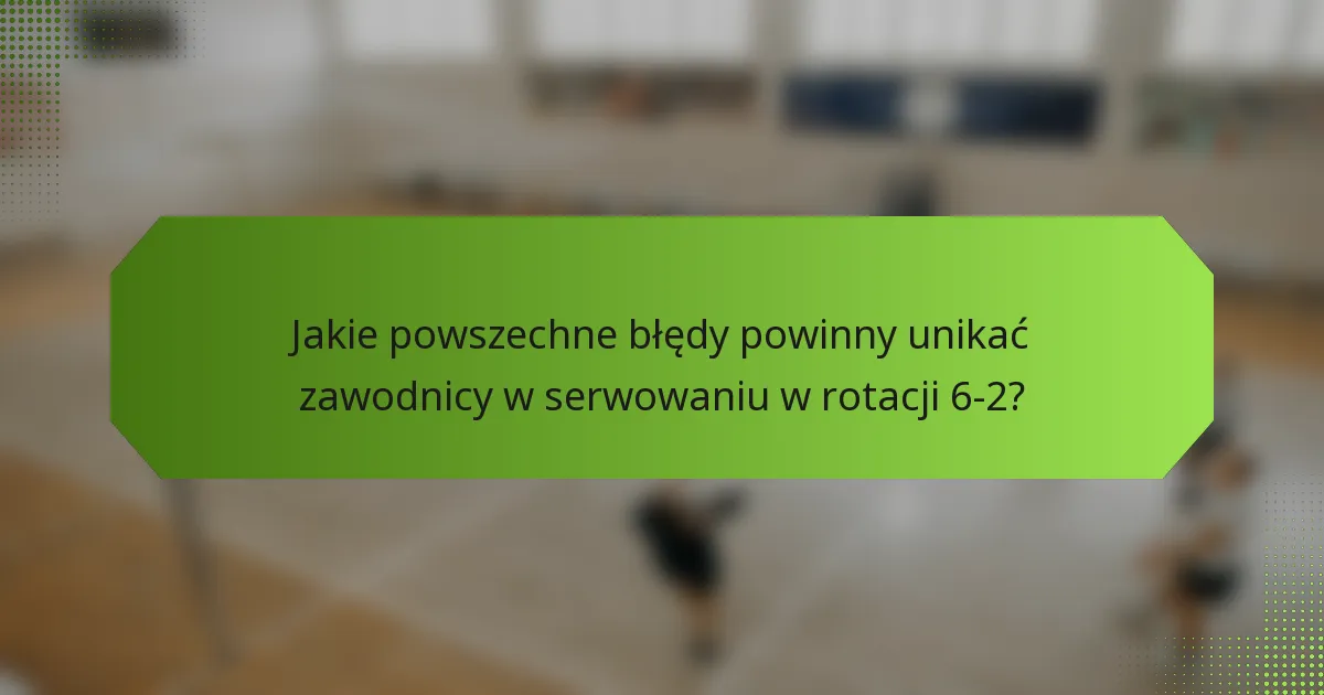 Jakie powszechne błędy powinny unikać zawodnicy w serwowaniu w rotacji 6-2?